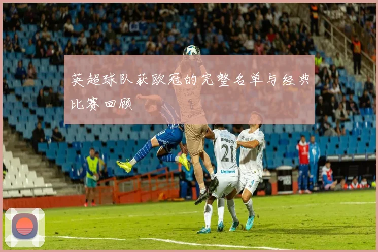 英超球队获欧冠的完整名单与经典比赛回顾