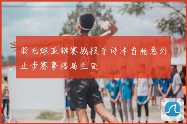 羽毛球亚锦赛战报李诗沣首轮意外止步赛事格局生变