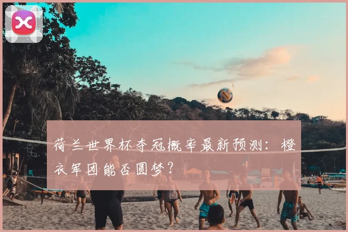 荷兰世界杯夺冠概率最新预测：橙衣军团能否圆梦？