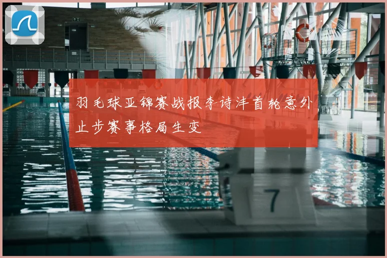 羽毛球亚锦赛战报李诗沣首轮意外止步赛事格局生变